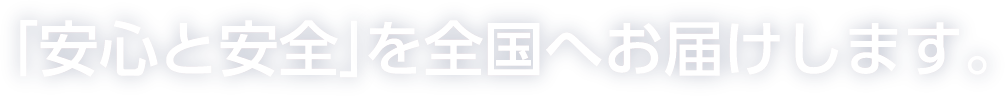 「安心と安全」を全国へお届けします。